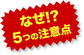 なぜ!?５つの注意点